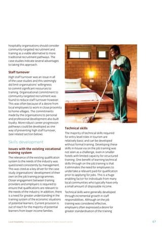 67Local hospitality: Developing local employment in India’s tourism sector
hospitality organisations should consider
community-targeted recruitment and
training as a viable alternative to more
traditional recruitment pathways. The
case studies indicate several advantages
to taking this approach.
Staff turnover
High staff turnover was an issue in all
of the case studies and this seemingly
did limit organisations’ willingness
to commit signiﬁcant resources to
training. Organisational commitment to
community-targeted recruitment was
found to reduce staff turnover however.
This was often because of a desire from
local employees to work in close proximity
to home villages. The commitments
made by the organisations to personal
and professional development also built
loyalty. More robust career progression
pathways could be developed as one
way of preventing high staff turnover,
(see related section below).
Skills development
Issues with the existing vocational
training system
The relevance of the existing qualiﬁcation
system to the needs of the industry was
questioned consistently by management.
This was cited as a key driver for the case
study organisations’ development of their
own on the job training programmes.
Closer engagement between training
providers and employers is required to
ensure that qualiﬁcations are relevant to
the needs of the industry. In addition, there
is a need for greater understanding in the
training system of the economic situations
of potential learners. Current provision is
out of reach for the majority of potential
learners from lower income families.
Technical skills
The majority of technical skills required
for entry level roles in tourism are
relatively basic and can be developed
without formal training. Developing these
skills in-house via on the job training was
not seen as a challenge, even in smaller
hotels with limited capacity for structured
training. One beneﬁt of learning technical
skills through on the job training is that
it eliminates the need for employees to
undertake a relevant paid-for qualiﬁcation
prior to applying for jobs. This is a huge
enabling factor for individuals from many
local communities who typically have only
a small amount of disposable income.
Technical skills were generally developed
through incremental growth in staff
responsibilities. Although on the job
training was considered effective,
employers often expressed a desire for
greater standardisation of the training
 
