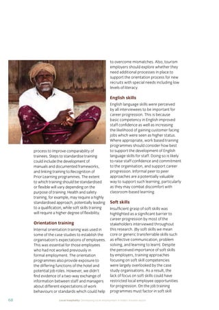 68 Local hospitality: Developing local employment in India’s tourism sector
process to improve comparability of
trainees. Steps to standardise training
could include the development of
manuals and documented frameworks,
and linking training to Recognition of
Prior Learning programmes. The extent
to which training should be standardised
or ﬂexible will vary depending on the
purpose of training. Health and safety
training, for example, may require a highly
standardised approach, potentially leading
to a qualiﬁcation, while soft skills training
will require a higher degree of ﬂexibility.
Orientation training
Internal orientation training was used in
some of the case studies to establish the
organisation’s expectations of employees.
This was essential for those employees
who had not worked previously in
formal employment. The orientation
programmes also provide exposure to
the differing functions of the hotel and
potential job roles. However, we didn’t
ﬁnd evidence of a two-way exchange of
information between staff and managers
about different expectations of work
behaviours or standards which could help
to overcome mismatches. Also, tourism
employers should explore whether they
need additional processes in place to
support the orientation process for new
recruits with special needs including low
levels of literacy.
English skills
English language skills were perceived
by all interviewees to be important for
career progression. This is because
basic competency in English improved
staff conﬁdence as well as increasing
the likelihood of gaining customer facing
jobs which were seen as higher status.
Where appropriate, work based training
programmes should consider how best
to support the development of English
language skills for staff. Doing so is likely
to raise staff conﬁdence and commitment
to the organisation, and support career
progression. Informal peer to peer
approaches are a potentially valuable
way to support such learning, particularly
as they may combat discomfort with
classroom-based learning.
Soft skills
Insufﬁcient grasp of soft skills was
highlighted as a signiﬁcant barrier to
career progression by most of the
stakeholders interviewed throughout
this research. (By soft skills we mean
core or generic transferrable skills such
as effective communication, problem
solving, and learning to learn). Despite
the perceived importance of soft skills
by employers, training approaches
focusing on soft skill competencies
were largely overlooked by the case
study organisations. As a result, the
lack of focus on soft skills could have
restricted local employee opportunities
for progression. On the job training
programmes must factor in soft skill
 