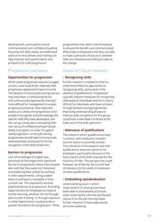 69Local hospitality: Developing local employment in India’s tourism sector
development, particularly around
communication and conﬁdence building.
Ensuring soft skills needs are addressed
early on in recruitment and training can
help improve both performance and
prospects for staff progression.
Progression pathways
Opportunities for progression
While career progression was encouraged
at every case study hotel, relatively little
progression appeared to have occurred.
The absence of structured training courses
may have been a contributing factor,
with unstructured approaches making it
more difﬁcult for management to assess
progression potential. One important
aspect as a catalyst for progression is for
people to recognise and acknowledge the
speciﬁc skills they have developed, and
this can go a long way in increasing their
own sense of conﬁdence and perceived
ability to progress. In order to support
staff progression, on the job training
programmes should seek to incorporate,
where possible, processes for formal
recognition of the skills of learners.
Barriers to progression
Lack of knowledge of English was
perceived as the single most signiﬁcant
barrier to progression. Many interviewees
also said that they were not interested
in broadening their skillset by working
in other departments, citing a belief
that it could lead to instability in their
current role. This represents another
potential barrier to progression. Providing
opportunities for employees to explore
further learning, whether this be through
peer to peer training, or through exposure
to other departments could provide a
greater foundation for progression. These
programmes may need to be formalised
to ensure the beneﬁts are communicated
effectively to employees and they are able
to make a personal choice as to whether
they are interested and willing to take on
the change.
Areas for future research
Recognising skills
Further research is needed in order to
understand effective approaches to
recognising skills, particularly in the
absence of qualiﬁcations. Progression
typically requires measures for recognising
skills levels of individuals and this is clearly
difﬁcult for individuals who have not been
through formal training programmes.
Improving understanding of ways to
improve skills recognition for this group
could have a real impact on those at the
lower end of the skills spectrum.
Relevance of qualiﬁcations
The extent to which qualiﬁcations have
‘currency’ with employers in India’s
tourism sector is currently unclear.
The indication in the research was that
qualiﬁcations were not a priority for
employers, particularly because of the
basic nature of the skills required for the
majority of roles. This perspective could,
however, be driven by the current lack
of relevance to the needs of employers
of some qualiﬁcations.
Embedding standardisation
Understanding ways in which
organisations of varying sizes have
been able to standardise processes
while retaining the informal and ﬂexible
nature of on the job training needs
further research if these approaches
are to be scaled up.
 