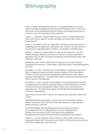 70 Local hospitality: Developing local employment in India’s tourism sector
Bibliography
Ashley, C. (2006). Participation by the poor in Luang Prabang tourism economy:
Current earnings and opportunities for expansion. Retrieved on Nov 11, 2012, from
http://www.odi.org.uk/publications/65-participation-poor-luang-prabang-tourism-
economy-current-earnings-opportunities-expansion
Ashley, C., C. Boyd & H. Goodwin (2000). Pro-poor Tourism: Putting Poverty at the
Heart of the Tourism Agenda. Overseas Development Institute Natural Resource
Perspectives 51.
Ashley, C., P. De Brine, A. Lehr & H. Wilde (2007). The Role of the Tourism Sector in
Expanding Economic Opportunity. Retrieved on Dec 12, 2012, from http://www.hks.
harvard.edu/m-rcbg/CSRI/publications/report_23_EO%20Tourism%20Final.pdf
Ashley, C., D. Roe & H. Goodwin (2001). Pro-Poor Tourism Report No. 1 Pro-Poor
Tourism Strategies: Making Tourism Work For The Poor. A review of experience.
Retrieved on Oct 24, 2012, from http://www.dﬁd.gov.uk/r4d/PDF/Outputs/Mis_SPC/
R7557-ppt_report.pdf
Briedenhann, J & E. Wickens (2004). Tourism routes as a tool for the economic
development of rural areas – vibrant hope or impossible dream? Tourism Management,
25, 71–79.
Burchﬁeld, S., H. Hua, T. Suxo Iturry & V. Rocha (2002a). A Longitudinal Study of the
Effect of Integrated Literacy and Basic Education Programs on the Participation
of Women in Social and Economic Development in Bolivia. Boston, Mass: World
Education, Washington D.C., The United States Agency for International Development
Ofﬁce of Women in Development.
Burchﬁeld, S., H. Hua, D. Baral & V. Rocha (2002b). A Longitudinal Study of the Effect
of Integrated Literacy and Basic Education Programs on the Participation of Women
in Social and Economic Development in Nepal. Boston, Mass: World Education,
Washington D.C., The United States Agency for International Development Ofﬁce
of Women in Development.
Department of Tourism (2011). India Tourism Statistics 2011. New Delhi: Government
of India.
EQUATIONS (2008a) Sustainability in Tourism, A Rural Tourism Model: a Review
Report. Retrieved on Jan 16, 2013, from http://equitabletourism.org/stage/ﬁles/
ﬁleDocuments913_uid15.pdf
EQUATIONS (2008b). Not in My Backyard! How Governments and Industry
have washed their Hands off Responsibility in Tourism: Exploring Indian
Realities. Retrieved on Jan 21, 2012, from http://archive.org/details/
NotInMyBackyardHowGovernmentsAndIndustryHaveWashedTheirHandsOff
Gandhi, A., C. Kumar, P. Saha, B. Kishore Sahoo & A. Sharma (2011). India Human
Development Report 2011. Retrieved on Jan 25, 2013, from http://www.pratirodh.com/
pdf/human_development_report2011.pdf
 