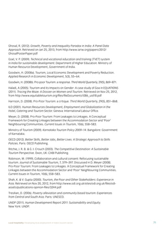 71Local hospitality: Developing local employment in India’s tourism sector
Ghosal, R. (2012). Growth, Poverty and Inequality Paradox in India: A Panel Data
Approach. Retrieved on Jan 25, 2013, from http://www.iariw.org/papers/2012/
GhosalPosterPaper.pdf
Goel, V. P. (2009). Technical and vocational education and training (TVET) system
in India for sustainable development. Department of Higher Education. Ministry of
Human Resource Development, Government of India.
Goodwin, H. (2008a). Tourism, Local Economic Development and Poverty Reduction.
Applied Research in Economic Development, 5(3), 55–64.
Goodwin, H. (2008b). Pro-poor Tourism: a response. Third World Quarterly, 29(5), 869–871.
Haladi, A (2005). Tourism and its Impacts on Gender: A case study of Goa in EQUATIONS
(2011). Tracing the Maze: A Dossier on Women and Tourism. Retrieved on Nov 25, 2012,
from http://www.equitabletourism.org/ﬁles/ﬁleDocuments1086_uid18.pdf
Harrison, D. (2008). Pro-Poor Tourism: a critique. Third World Quarterly, 29(5), 851–868.
ILO (2001). Human Resources Development, Employment and Globalization in the
Hotel, Catering and Tourism Sector. Geneva: International Labour Ofﬁce.
Meyer, D. (2008). Pro-Poor Tourism: From Leakages to Linkages. A Conceptual
Framework for Creating Linkages between the Accommodation Sector and ‘Poor’
Neighbouring Communities. Current Issues in Tourism, 10(6), 558–583.
Ministry of Tourism (2009). Karnataka Tourism Policy 2009–14. Bangalore: Government
of Karnataka.
OECD (2012). Better Skills, Better Jobs, Better Lives: A Strategic Approach to Skills
Policies. Paris: OECD Publishing.
Ritchie, J. R. B. & G. I. Crouch (2003). The Competitive Destination: A Sustainable
Tourism Perspective. Oxon, UK: CABI Publishing.
Robinson, M. (1999). Collaboration and cultural consent: Refocusing sustainable
tourism. Journal of Sustainable Tourism, 7, 379–397. Discussed in D. Meyer (2008).
Pro-Poor Tourism: From Leakages to Linkages. A Conceptual Framework for Creating
Linkages between the Accommodation Sector and ‘Poor’ Neighbouring Communities.
Current Issues in Tourism, 10(6), 558–583.
Shah, K. & V. Gupta (2000). Tourism, the Poor and Other Stakeholders: Experience in
Asia. Retrieved on Nov 20, 2012, from http://www.odi.org.uk/sites/odi.org.uk/ﬁles/odi-
assets/publications-opinion-ﬁles/3244.pdf
Tresilian, D. (2006). Poverty alleviation and community based tourism: Experiences
from Central and South Asia. Paris: UNESCO.
UNDP (2011). Human Development Report 2011: Sustainability and Equity.
New York: UNDP.
 