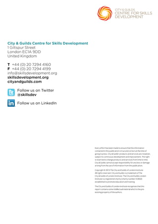 City & Guilds Centre for Skills Development
1 Giltspur Street
London EC1A 9DD
United Kingdom
T +44 (0) 20 7294 4160
F +44 (0) 20 7294 4199
info@skillsdevelopment.org
skillsdevelopment.org
cityandguilds.com
Every effort has been made to ensure that the information
contained in this publication is true and correct at the time of
going to press. City & Guilds’ products and services are, however,
subject to continuous development and improvement. The right
is reserved to change products and services from time to time.
City & Guilds cannot accept responsibility for any loss or damage
arising from the use of information from this publication.
Copyright © 2013 The City and Guilds of London Institute.
All rights reserved. City and Guilds is a trademark of The
City & Guilds of London Institute. The City and Guilds London
Institute is a registered charity (charity number 312832)
established to promote education and training.
The City and Guilds of London Institute recognises that this
report contains some intellectual material which is the pre-
existing property of the authors.
Follow us on Twitter
@skillsdev
Follow us on LinkedIn
 