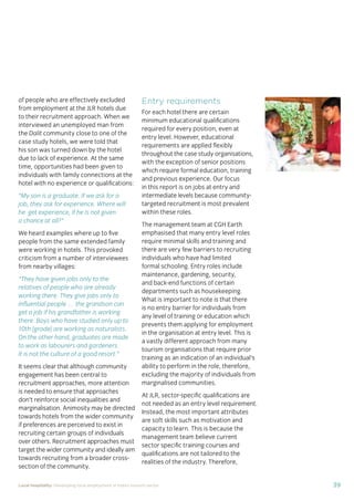 37Local hospitality: Developing local employment in India’s tourism sector
This section analyses the approaches taken by our case
study hotels to recruit individuals from their local community
who lack sector-speciﬁc qualiﬁcations. The effectiveness
of each approach is assessed from the perspective of
employees, management, and the broader community.
Sourcing the right staff for jobs is a critical
business need for any organisation.
A sector speciﬁc qualiﬁcation should
provide management with assurance of
an individual’s competency and suitability
for employment in tourism. However,
the extent to which this assessment
is valid depends upon the extent to
which colleges and qualiﬁcation bodies
have developed their offering to meet
industry requirements. A signiﬁcant
mismatch in expectations can occur when
qualiﬁcations and teaching and learning
methods don’t meet industry needs.
Many employers we spoke to for this
study told us there is a mismatch between
what is learned in the classroom and what
is required from their hotel staff.
At the same time a common employer
concern about recruiting staff from outside
of the college route is that additional
intensive training may be required to
ensure unqualiﬁed individuals can perform
effectively in their role. Evidence from
our case study organisations suggests this
is not the case, as we shall explore in detail
in Section 3.
Advertising of jobs
In all of the case study organisations,
for ‘non-technical’ jobs, the primary
approach for communicating employment
opportunities is by word of mouth, primarily
through sharing opportunities with existing
staff and asking them to communicate this
information to others in the community.
For roles that require signiﬁcant prior
technical skills or professional knowledge,
recruitment is done through colleges and
existing networks.
Key ﬁndings
Minimum qualiﬁcations are required for every job role, including those at entry
level. The requirements are, however, rarely enforced by the case study hotels.
Employees felt their grasp of soft skills was more important than technical skills
in securing employment.
The primary approach for communicating employment opportunities for ‘non-
technical’ (primarily entry level) jobs is by word of mouth. Although this keeps
recruitment focused in the local community, it can be seen as an ongoing barrier
to employment for individuals who do not have existing connections at the hotels.
Recruitment for roles that require technical skills or professional knowledge
is usually done via colleges, to target course graduates who have the desired
competency levels already. However, the case study organisations have
reported positive results from blending community-based recruitment with
college recruitment.
 