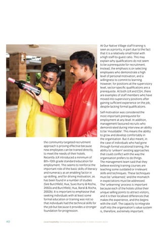 37Local hospitality: Developing local employment in India’s tourism sector
This section analyses the approaches taken by our case
study hotels to recruit individuals from their local community
who lack sector-speciﬁc qualiﬁcations. The effectiveness
of each approach is assessed from the perspective of
employees, management, and the broader community.
Sourcing the right staff for jobs is a critical
business need for any organisation.
A sector speciﬁc qualiﬁcation should
provide management with assurance of
an individual’s competency and suitability
for employment in tourism. However,
the extent to which this assessment
is valid depends upon the extent to
which colleges and qualiﬁcation bodies
have developed their offering to meet
industry requirements. A signiﬁcant
mismatch in expectations can occur when
qualiﬁcations and teaching and learning
methods don’t meet industry needs.
Many employers we spoke to for this
study told us there is a mismatch between
what is learned in the classroom and what
is required from their hotel staff.
At the same time a common employer
concern about recruiting staff from outside
of the college route is that additional
intensive training may be required to
ensure unqualiﬁed individuals can perform
effectively in their role. Evidence from
our case study organisations suggests this
is not the case, as we shall explore in detail
in Section 3.
Advertising of jobs
In all of the case study organisations,
for ‘non-technical’ jobs, the primary
approach for communicating employment
opportunities is by word of mouth, primarily
through sharing opportunities with existing
staff and asking them to communicate this
information to others in the community.
For roles that require signiﬁcant prior
technical skills or professional knowledge,
recruitment is done through colleges and
existing networks.
Key ﬁndings
Minimum qualiﬁcations are required for every job role, including those at entry
level. The requirements are, however, rarely enforced by the case study hotels.
Employees felt their grasp of soft skills was more important than technical skills
in securing employment.
The primary approach for communicating employment opportunities for ‘non-
technical’ (primarily entry level) jobs is by word of mouth. Although this keeps
recruitment focused in the local community, it can be seen as an ongoing barrier
to employment for individuals who do not have existing connections at the hotels.
Recruitment for roles that require technical skills or professional knowledge
is usually done via colleges, to target course graduates who have the desired
competency levels already. However, the case study organisations have
reported positive results from blending community-based recruitment with
college recruitment.
 