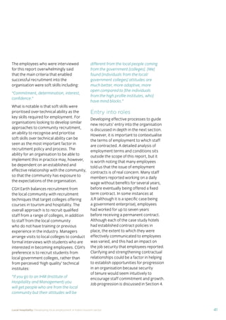 37Local hospitality: Developing local employment in India’s tourism sector
This section analyses the approaches taken by our case
study hotels to recruit individuals from their local community
who lack sector-speciﬁc qualiﬁcations. The effectiveness
of each approach is assessed from the perspective of
employees, management, and the broader community.
Sourcing the right staff for jobs is a critical
business need for any organisation.
A sector speciﬁc qualiﬁcation should
provide management with assurance of
an individual’s competency and suitability
for employment in tourism. However,
the extent to which this assessment
is valid depends upon the extent to
which colleges and qualiﬁcation bodies
have developed their offering to meet
industry requirements. A signiﬁcant
mismatch in expectations can occur when
qualiﬁcations and teaching and learning
methods don’t meet industry needs.
Many employers we spoke to for this
study told us there is a mismatch between
what is learned in the classroom and what
is required from their hotel staff.
At the same time a common employer
concern about recruiting staff from outside
of the college route is that additional
intensive training may be required to
ensure unqualiﬁed individuals can perform
effectively in their role. Evidence from
our case study organisations suggests this
is not the case, as we shall explore in detail
in Section 3.
Advertising of jobs
In all of the case study organisations,
for ‘non-technical’ jobs, the primary
approach for communicating employment
opportunities is by word of mouth, primarily
through sharing opportunities with existing
staff and asking them to communicate this
information to others in the community.
For roles that require signiﬁcant prior
technical skills or professional knowledge,
recruitment is done through colleges and
existing networks.
Key ﬁndings
Minimum qualiﬁcations are required for every job role, including those at entry
level. The requirements are, however, rarely enforced by the case study hotels.
Employees felt their grasp of soft skills was more important than technical skills
in securing employment.
The primary approach for communicating employment opportunities for ‘non-
technical’ (primarily entry level) jobs is by word of mouth. Although this keeps
recruitment focused in the local community, it can be seen as an ongoing barrier
to employment for individuals who do not have existing connections at the hotels.
Recruitment for roles that require technical skills or professional knowledge
is usually done via colleges, to target course graduates who have the desired
competency levels already. However, the case study organisations have
reported positive results from blending community-based recruitment with
college recruitment.
 