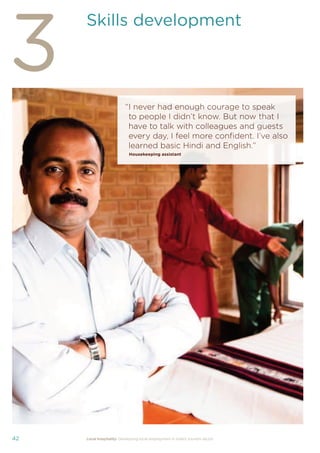 37Local hospitality: Developing local employment in India’s tourism sector
This section analyses the approaches taken by our case
study hotels to recruit individuals from their local community
who lack sector-speciﬁc qualiﬁcations. The effectiveness
of each approach is assessed from the perspective of
employees, management, and the broader community.
Sourcing the right staff for jobs is a critical
business need for any organisation.
A sector speciﬁc qualiﬁcation should
provide management with assurance of
an individual’s competency and suitability
for employment in tourism. However,
the extent to which this assessment
is valid depends upon the extent to
which colleges and qualiﬁcation bodies
have developed their offering to meet
industry requirements. A signiﬁcant
mismatch in expectations can occur when
qualiﬁcations and teaching and learning
methods don’t meet industry needs.
Many employers we spoke to for this
study told us there is a mismatch between
what is learned in the classroom and what
is required from their hotel staff.
At the same time a common employer
concern about recruiting staff from outside
of the college route is that additional
intensive training may be required to
ensure unqualiﬁed individuals can perform
effectively in their role. Evidence from
our case study organisations suggests this
is not the case, as we shall explore in detail
in Section 3.
Advertising of jobs
In all of the case study organisations,
for ‘non-technical’ jobs, the primary
approach for communicating employment
opportunities is by word of mouth, primarily
through sharing opportunities with existing
staff and asking them to communicate this
information to others in the community.
For roles that require signiﬁcant prior
technical skills or professional knowledge,
recruitment is done through colleges and
existing networks.
Key ﬁndings
Minimum qualiﬁcations are required for every job role, including those at entry
level. The requirements are, however, rarely enforced by the case study hotels.
Employees felt their grasp of soft skills was more important than technical skills
in securing employment.
The primary approach for communicating employment opportunities for ‘non-
technical’ (primarily entry level) jobs is by word of mouth. Although this keeps
recruitment focused in the local community, it can be seen as an ongoing barrier
to employment for individuals who do not have existing connections at the hotels.
Recruitment for roles that require technical skills or professional knowledge
is usually done via colleges, to target course graduates who have the desired
competency levels already. However, the case study organisations have
reported positive results from blending community-based recruitment with
college recruitment.
 