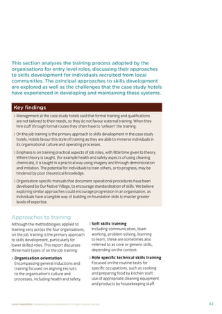 37Local hospitality: Developing local employment in India’s tourism sector
This section analyses the approaches taken by our case
study hotels to recruit individuals from their local community
who lack sector-speciﬁc qualiﬁcations. The effectiveness
of each approach is assessed from the perspective of
employees, management, and the broader community.
Sourcing the right staff for jobs is a critical
business need for any organisation.
A sector speciﬁc qualiﬁcation should
provide management with assurance of
an individual’s competency and suitability
for employment in tourism. However,
the extent to which this assessment
is valid depends upon the extent to
which colleges and qualiﬁcation bodies
have developed their offering to meet
industry requirements. A signiﬁcant
mismatch in expectations can occur when
qualiﬁcations and teaching and learning
methods don’t meet industry needs.
Many employers we spoke to for this
study told us there is a mismatch between
what is learned in the classroom and what
is required from their hotel staff.
At the same time a common employer
concern about recruiting staff from outside
of the college route is that additional
intensive training may be required to
ensure unqualiﬁed individuals can perform
effectively in their role. Evidence from
our case study organisations suggests this
is not the case, as we shall explore in detail
in Section 3.
Advertising of jobs
In all of the case study organisations,
for ‘non-technical’ jobs, the primary
approach for communicating employment
opportunities is by word of mouth, primarily
through sharing opportunities with existing
staff and asking them to communicate this
information to others in the community.
For roles that require signiﬁcant prior
technical skills or professional knowledge,
recruitment is done through colleges and
existing networks.
Key ﬁndings
Minimum qualiﬁcations are required for every job role, including those at entry
level. The requirements are, however, rarely enforced by the case study hotels.
Employees felt their grasp of soft skills was more important than technical skills
in securing employment.
The primary approach for communicating employment opportunities for ‘non-
technical’ (primarily entry level) jobs is by word of mouth. Although this keeps
recruitment focused in the local community, it can be seen as an ongoing barrier
to employment for individuals who do not have existing connections at the hotels.
Recruitment for roles that require technical skills or professional knowledge
is usually done via colleges, to target course graduates who have the desired
competency levels already. However, the case study organisations have
reported positive results from blending community-based recruitment with
college recruitment.
 