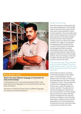 37Local hospitality: Developing local employment in India’s tourism sector
This section analyses the approaches taken by our case
study hotels to recruit individuals from their local community
who lack sector-speciﬁc qualiﬁcations. The effectiveness
of each approach is assessed from the perspective of
employees, management, and the broader community.
Sourcing the right staff for jobs is a critical
business need for any organisation.
A sector speciﬁc qualiﬁcation should
provide management with assurance of
an individual’s competency and suitability
for employment in tourism. However,
the extent to which this assessment
is valid depends upon the extent to
which colleges and qualiﬁcation bodies
have developed their offering to meet
industry requirements. A signiﬁcant
mismatch in expectations can occur when
qualiﬁcations and teaching and learning
methods don’t meet industry needs.
Many employers we spoke to for this
study told us there is a mismatch between
what is learned in the classroom and what
is required from their hotel staff.
At the same time a common employer
concern about recruiting staff from outside
of the college route is that additional
intensive training may be required to
ensure unqualiﬁed individuals can perform
effectively in their role. Evidence from
our case study organisations suggests this
is not the case, as we shall explore in detail
in Section 3.
Advertising of jobs
In all of the case study organisations,
for ‘non-technical’ jobs, the primary
approach for communicating employment
opportunities is by word of mouth, primarily
through sharing opportunities with existing
staff and asking them to communicate this
information to others in the community.
For roles that require signiﬁcant prior
technical skills or professional knowledge,
recruitment is done through colleges and
existing networks.
Key ﬁndings
Minimum qualiﬁcations are required for every job role, including those at entry
level. The requirements are, however, rarely enforced by the case study hotels.
Employees felt their grasp of soft skills was more important than technical skills
in securing employment.
The primary approach for communicating employment opportunities for ‘non-
technical’ (primarily entry level) jobs is by word of mouth. Although this keeps
recruitment focused in the local community, it can be seen as an ongoing barrier
to employment for individuals who do not have existing connections at the hotels.
Recruitment for roles that require technical skills or professional knowledge
is usually done via colleges, to target course graduates who have the desired
competency levels already. However, the case study organisations have
reported positive results from blending community-based recruitment with
college recruitment.
 