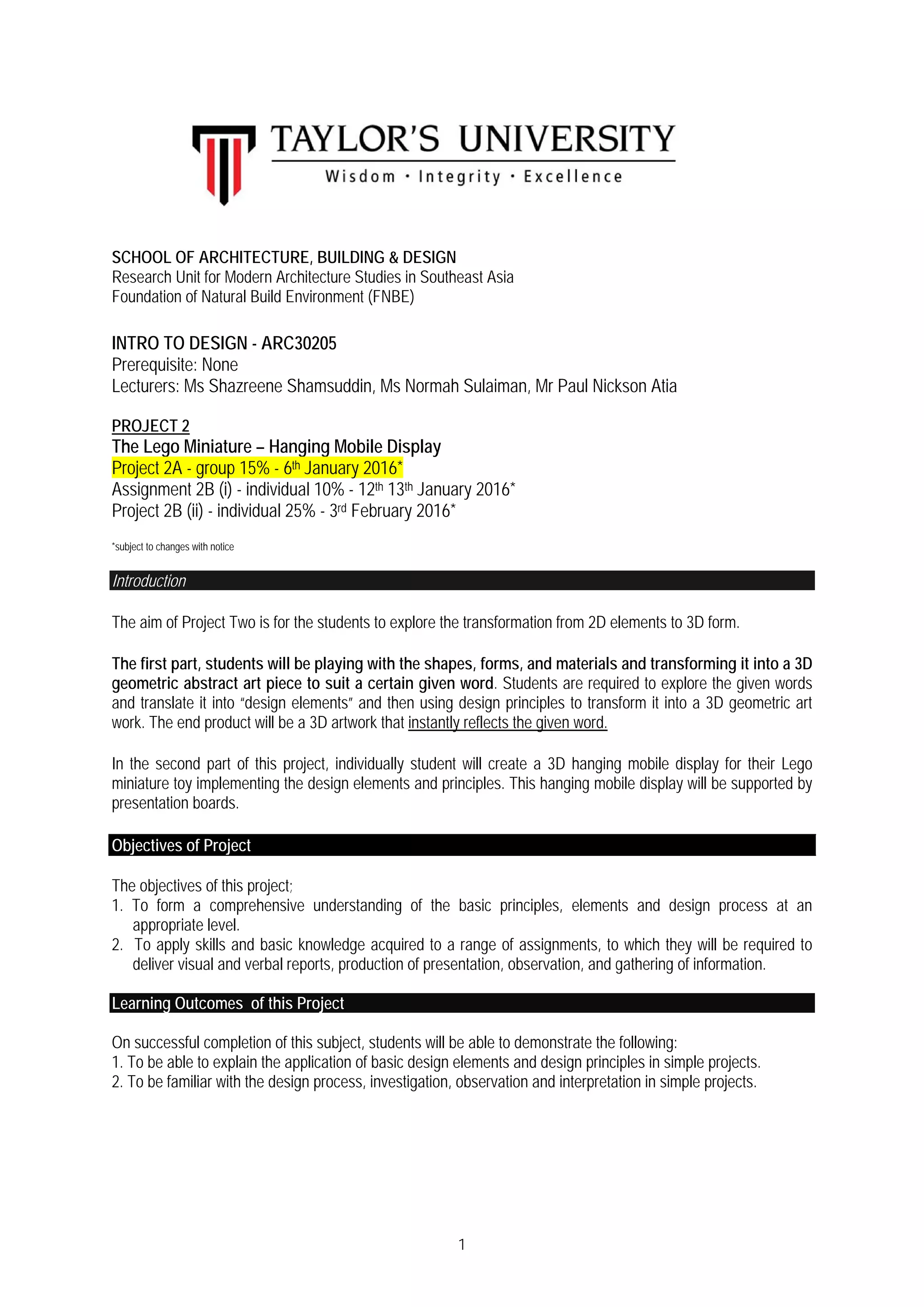 1
SCHOOL OF ARCHITECTURE, BUILDING & DESIGN
Research Unit for Modern Architecture Studies in Southeast Asia
Foundation of Natural Build Environment (FNBE)
INTRO TO DESIGN - ARC30205
Prerequisite: None
Lecturers: Ms Shazreene Shamsuddin, Ms Normah Sulaiman, Mr Paul Nickson Atia
PROJECT 2
The Lego Miniature – Hanging Mobile Display
Project 2A - group 15% - 6th January 2016*
Assignment 2B (i) - individual 10% - 12th 13th January 2016*
Project 2B (ii) - individual 25% - 3rd February 2016*
*subject to changes with notice
Introduction
The aim of Project Two is for the students to explore the transformation from 2D elements to 3D form.
The first part, students will be playing with the shapes, forms, and materials and transforming it into a 3D
geometric abstract art piece to suit a certain given word. Students are required to explore the given words
and translate it into “design elements” and then using design principles to transform it into a 3D geometric art
work. The end product will be a 3D artwork that instantly reflects the given word.
In the second part of this project, individually student will create a 3D hanging mobile display for their Lego
miniature toy implementing the design elements and principles. This hanging mobile display will be supported by
presentation boards.
Objectives of Project
The objectives of this project;
1. To form a comprehensive understanding of the basic principles, elements and design process at an
appropriate level.
2. To apply skills and basic knowledge acquired to a range of assignments, to which they will be required to
deliver visual and verbal reports, production of presentation, observation, and gathering of information.
Learning Outcomes of this Project
On successful completion of this subject, students will be able to demonstrate the following:
1. To be able to explain the application of basic design elements and design principles in simple projects.
2. To be familiar with the design process, investigation, observation and interpretation in simple projects.
 