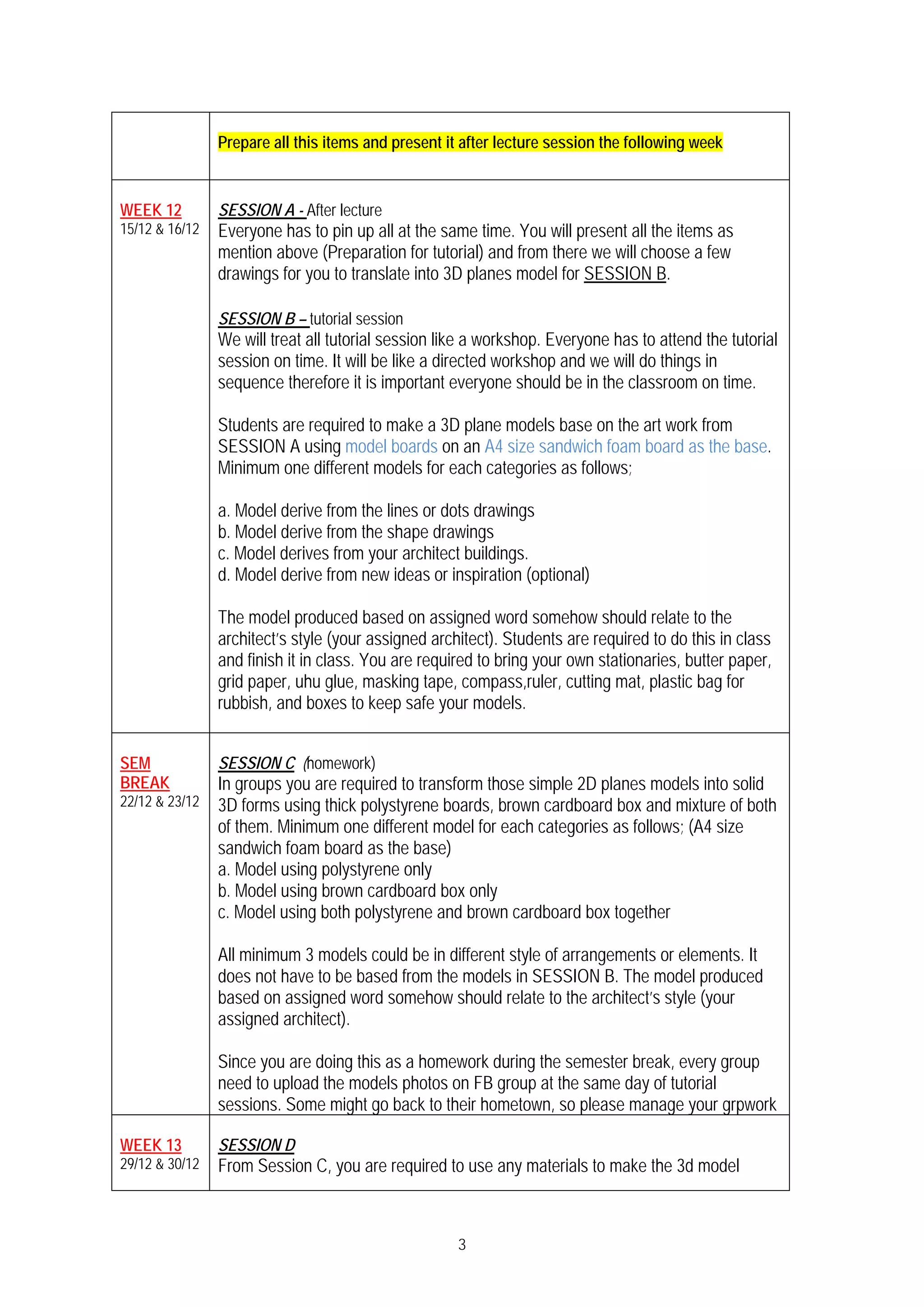 3
Prepare all this items and present it after lecture session the following week
WEEK 12
15/12 & 16/12
SESSION A - After lecture
Everyone has to pin up all at the same time. You will present all the items as
mention above (Preparation for tutorial) and from there we will choose a few
drawings for you to translate into 3D planes model for SESSION B.
SESSION B – tutorial session
We will treat all tutorial session like a workshop. Everyone has to attend the tutorial
session on time. It will be like a directed workshop and we will do things in
sequence therefore it is important everyone should be in the classroom on time.
Students are required to make a 3D plane models base on the art work from
SESSION A using model boards on an A4 size sandwich foam board as the base.
Minimum one different models for each categories as follows;
a. Model derive from the lines or dots drawings
b. Model derive from the shape drawings
c. Model derives from your architect buildings.
d. Model derive from new ideas or inspiration (optional)
The model produced based on assigned word somehow should relate to the
architect’s style (your assigned architect). Students are required to do this in class
and finish it in class. You are required to bring your own stationaries, butter paper,
grid paper, uhu glue, masking tape, compass,ruler, cutting mat, plastic bag for
rubbish, and boxes to keep safe your models.
SEM
BREAK
22/12 & 23/12
SESSION C (homework)
In groups you are required to transform those simple 2D planes models into solid
3D forms using thick polystyrene boards, brown cardboard box and mixture of both
of them. Minimum one different model for each categories as follows; (A4 size
sandwich foam board as the base)
a. Model using polystyrene only
b. Model using brown cardboard box only
c. Model using both polystyrene and brown cardboard box together
All minimum 3 models could be in different style of arrangements or elements. It
does not have to be based from the models in SESSION B. The model produced
based on assigned word somehow should relate to the architect’s style (your
assigned architect).
Since you are doing this as a homework during the semester break, every group
need to upload the models photos on FB group at the same day of tutorial
sessions. Some might go back to their hometown, so please manage your grpwork
WEEK 13
29/12 & 30/12
SESSION D
From Session C, you are required to use any materials to make the 3d model
 