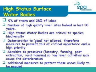 High Status Surface
Water Bodies


9% of rivers and 28% of lakes.
 Number of high quality river sites halved in last 20
years.
 High status Water Bodies are critical to species
biodiversity
 Deterioration to ‘good’ not allowed, therefore
measures to prevent this of critical importance and a
high priority
 Sensitive to pressures (forestry, farming, peat
extraction, rural housing) so ‘low level’ activities may
cause the deterioration
 Additional measures to protect these areas likely to
be needed

 
