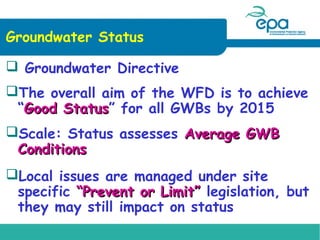 Groundwater Status
 Groundwater Directive
The overall aim of the WFD is to achieve
“Good Status” for all GWBs by 2015
Status
Scale: Status assesses Average GWB
Conditions
Local issues are managed under site
specific “Prevent or Limit” legislation, but
they may still impact on status

 