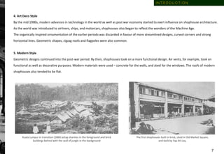 Kuala Lumpur in transition (1884) attap shanties in the foreground and brick
buildings behind with the wall of jungle in the background
The first shophouses built in brick, sited in Old Market Square,
and built by Yap Ah Loy,
4. Art Deco Style
By the mid 1900s, modern advances in technology in the world as well as post war economy started to exert influence on shophouse architecture.
As the world was introduced to airliners, ships, and motorcars, shophouses also began to reflect the wonders of the Machine Age.
The organically inspired ornamentation of the earlier periods was discarded in favour of more streamlined designs, curved corners and strong
horizontal lines. Geometric shapes, zigzag roofs and flagpoles were also common.
5. Modern Style
Geometric designs continued into the post-war period. By then, shophouses took on a more functional design. Air vents, for example, took on
functional as well as decorative purposes. Modern materials were used – concrete for the walls, and steel for the windows. The roofs of modern
shophouses also tended to be flat.
I N T R O D U C T I O N
7
 