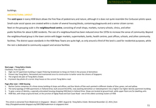 buildings.
ARCHITECTURAL LAYOUT
The void space in every HDB block allows the free flow of pedestrians and nature, although it is does not quite resemble the Corbusian pilotis space.
Small-scale social spaces are created within a cluster of several housing blocks, containing playgrounds and a senior citizen corner.
Next on the grouping scale is the neighbourhood centre, consisting of small shops, markets, nursery schools, clinics, and other
public facilities for about 6,000 residents. The size of a neighbourhood has been reduced since the 1970s to increase the sense of community. Beyond
the neighbourhood group is the town centre with bigger markets, supermarkets, banks, health centres, post offices, schools, and other community
facilities. The district space standards in the HDB New Towns are quite high, as only around a third of the land is used for residential purposes, while
the rest is dedicated to community support and service facilities
Next page – Tiong Bahru Estate.
Clockwise, from top left:
1. High-rise SIT apartment building in Upper Pickering Street(next to Hong Lim Park) in the process of demolition
2. Present day Tiong Bahru. Renovated and maintained since its construction to better serve the citizens of Singapore.
3. The original site plan of Tiong Bahru Estate.
4. A present day photo of a corner shop house on the current Tiong Bahru road.
Page after next – HDB Housing
1. Rochor Centre comprises of a three-storey building of shops and offices, and four blocks of flats each painted in different shades of blue, green, red and yellow.
2. The early typology of HDB apartments in Holland Drive, built around the1970s, now awaiting demolition or redevelopment into a higher-rise higher-density apartment building
3. To give a sense of identity, a specially articulated housing-shopping HDB block in Holland Drive. Shops are located at ground level, while upper floors are for dwelling units
4. HDB flats, with shops at ground level, at the junction of Siglap Road and East Coast Road - one of the oldest surviving clusters of HDB
This article is extracted from Modernism in Singapore - Wood, J. (2007, August 6). Tiong Bahru Estate. Retrieved November 12, 2015, from
http://tiongbahruestate.blogspot.my/2007/08/modernism-in-singapore.html
1 1
I N T R O D U C T I O N
 