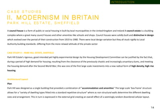 C A S E S T U D I E S
I I . M O D E R N I S M I N B R I TA I N
P A R K H I L L E S T A T E , S H E F F I E L D
A council house is a form of public or social housing in built by local municipalities in the United Kingdom and Ireland A council estate is a building
complex where a great many council houses and other amenities like schools and shops. Council houses were solidly built and distinctive in design
which evolved over the period of their construction from 1919 to 1980. There were local design variation but they all stuck rigidly to Local
Authority building standards- differing from the more relaxed attitude of the private sector
CASE STUDY II – PARK HILL ESTATE, SHEFFIELD
Park Hill Estate’s rigorous, good-intended yet highly experimental design by the Housing Development Committee can be justified by the fact that,
during a period of high demand for housing; resulting from the clearance of the previously chaotic and increasingly unsanitary slums, and meeting
the housing demand after the Second World War; this was one of the first large scale investments into a new radical form of high density, high rise
housing.
Architectural Layout
Plan
Park Hill was designed as a single building that provided a combination of “accommodation and amenities” The large scale ‘box frame’ structure
allows for a “variety of dwelling types fitted into a standard repetitive structure” where as non-structural walls determine the different dwelling
sizes and arrangement. This in turn is expressed in the external grid creating an overall effect of a seemingly random disordered cellular layout.
1 4
I N T R O D U C T I O N
 
