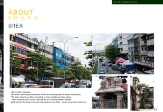 A B O U T
S I T E A , B , C
Left to right, clockwise
The more recent shop house block of Site A consisting more of offices and centres,
The older shop house block consisting of more traditional Indian shops.
Site A shop lots are situated opposite the Sri Thandayuthapani Temple.
Back lanes of the shop houses are unkempt and run-down – some are private residences.
S ITE A
I N T R O D U C T I O N
2 1
 