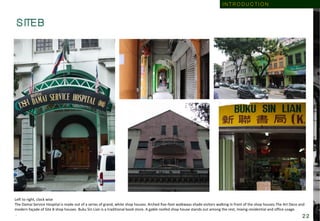 S ITE B
Left to right, clock wise
The Damai Service Hospital is made out of a series of grand, white shop houses. Arched five-foot walkways shade visitors walking in front of the shop houses.The Art Deco and
modern façade of Site B shop houses. Buku Sin Lian is a traditional book store. A gable roofed shop house stands out among the rest, mixing residential and office usage.
.
I N T R O D U C T I O N
2 2
 