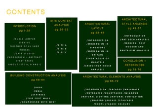 I N T R O D U C T I O N
p g 1 - 2 5
/ K U A L A L U M P U R
/ S E N T U L
/ H I S T O R Y O F K L S H O P
H O U S E S
/ C A S E S T U D I E S
/ M O D E R N I S M – A B S T R A C T
/ F A S T F A C T S
/ A B O U T S I T E A , B A N D C
C O N T E N T S
S I T E C O N T E X T
A N A LY S I S
p g 2 6 - 3 2
/ S I T E A
/ S I T E B
/ S I T E C
B U I L D I N G C O N S T R U C T I O N A N A LY S I S
p g 5 8 - 6 4
/ R O O F
/ W A L L
/ S T A I R A S E
/ F I V E F O O T W A Y S
/ C O M P A R I S O N W I T H W E S T
A R C H I T E C T U R A L E L E M E N T S A N A LY S I S
p g 6 5 - 7 2
/ I N T R O D U C T I O N / F A C A D E S / W A L K W A Y S
/ E N T R A N C E S / C O U R T Y A R D S / W I N D O W S
/ N A T U R A L L I G H T I N G / N A T U R A L V E N T I L A T I O N
/ S H A D I N G / A R C H E S / S T A I C A S E S
/ R O O F S / F A Ç A D E C O L O U R S
A R C H I T E C T U R A L
S T Y L E A N A LY S I S
p g 4 9 - 5 7
/ I N T R O D U C T I O N
/ A R T D E C O A N A L Y S I S
/ M O D E R N , P O S T
M O D E R N A N D
B R U T A L I S M A N A L Y S I S
A R C H I T E C T U R A L
L AY O U T
p g 3 3 - 4 8
/ I N T R O D U C T I O N
/ M O D E R N I S M I N
S I N G A P O R E
/ M O D E R N I S M I N
B R I T A I N
/ S H O P H O U S E O F
M A L A Y S I A
/ 1 9 3 0 S S H O P H O U S E
A N A L Y S I S
C O N C LU S I O N +
R E F E R E N C ES
p g 7 3 - 7 6
 