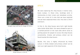 Shop houses in Site A .
We were exploring the shop houses in Sentul area,
Kuala Lumpur. In those sites, buildings exist in
relationship to their street and immediate vicinity.
There are a total of 3 sites that we have explored
and we have subjected these sites into Site A, Site B
and Site C.
In Site A, the shop houses were built right beside
Jalan Sultan Azlah Shah. Cars were allowed to park in
a slanted position at the road sides which serve as
parking spaces for people to access the shop houses
conveniently. Cinema and primary school can be
found nearby the shop houses.
Beside, this area is highly influenced by Hindu
culture. A Hindu temple and primary school can be
seen just right opposite of the shop houses.
Google map and earth image of Site A
SITE A
S I T E C O N T E X T
2 7
 