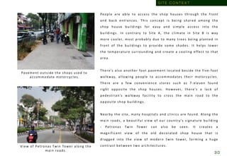 People are able to access the shop houses through the front
and back entrances. This concept is being shared among the
shop house buildings for easy and simple access into the
buildings. In contrary to Site A, the climate in Site B is way
more cooler, most probably due to many trees being planted in
front of the buildings to provide some shades. It helps lower
the temperature surrounding and create a cooling effect to that
area.
There’s also another foot pavement located beside the five-foot
walkway, allowing people to accommodates their motorcycles.
There are a few convenience stores such as 7-eleven found
right opposite the shop houses. However, there’s a lack of
pedestrian’s walkway facility to cross the main road to the
opposite shop buildings.
Nearby the site, many hospitals and clinics are found. Along the
main roads, a beautiful view of our country’s signature building
- Petronas Twin Tower can also be seen. It creates a
magnificent view of the old decorated shop house that is
dragged into the view of modern twin tower, forming a huge
contrast between two architectures.
Pavement outside the shops used to
accommodate motorcycles.
View of Petronas Twin Tower along the
main roads.
S I T E C O N T E X T
3 0
 