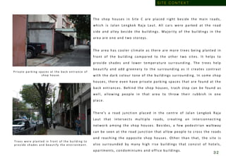 The shop houses in Site C are placed right beside the main roads,
which is Jalan Lengkok Raja Laut. All cars were parked at the road
side and alley beside the buildings. Majority of the buildings in the
area are one and two storeys.
The area has cooler climate as there are more trees being planted in
front of the building compared to the other two sites. It helps to
provide shades and lower temperature surrounding. The trees help
beautify and add greenery to the surrounding as it creates contrast
with the dark colour tone of the buildings surrounding. In some shop
houses, there even have private parking spaces that are found at the
back entrances. Behind the shop houses, trash stop can be found as
well, allowing people in that area to throw their rubbish in one
place.
There’s a road junction placed in the centre of Jalan Lengkok Raja
Laut that intersects multiple roads, creating an interconnecting
network among the shop houses. Besides, a few pedestrian walkway
can be seen at the road junction that allow people to cross the roads
and reaching the opposite shop houses. Other than that, the site is
also surrounded by many high rise buildings that consist of hotels,
apartments, condominiums and office buildings.
Private p arkin g sp aces at th e b ack en tran ce of
shop house.
Trees were planted in front of the building to
provide shades and beautify the environm e nt .
S I T E C O N T E X T
3 2
 