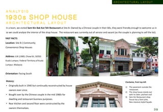 FAST FACTS
Location: Site B / Community
Convenience Shop Houses
Address: JLN 1/68D, Chow Kit, 50350
Kuala Lumpur, Federal Territory of Kuala
Lumpur, Malaysia
Orientation: Facing South
A N A LY S I S
1 9 3 0 s S H O P H O U S E
A R C H I T E C T U R A L L A Y O U T
In a team, we visited Sem Kin Bak Kut Teh Restaurant at Site B. Owned by a Chinese couple in their 60s, they were friendly enough to welcome us in
so we could analyse the interior of the shop house. The restaurant was currently out of service and vacant (as the couple is planning to sell the lot).
Clockwise, from top left
1) The pavement outside the
restaurant.
2) The shop house stands out
with its taller, pitched roof.
3) Sem Kin Restaurant shop
house has a faint pink,
Neo-classical styled façade.
History:
• Originally built in 1940 but continually reconstructed by house
owners ever since.
• Bought over by the Chinese couple in the mid 1980s for
dwelling and restaurant business purposes.
• Rear kitchen and second floor were constructed by the
owners themselves.
A R C H I T E C T U R A L L AY O U T
3 9
 