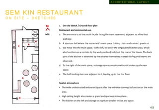 1. On-site sketch / Ground floor plan
Restaurant and commercial use.
a. The entrance is on the south façade facing the main pavement, adjacent to a five-foot
walkway.
b. A spacious hall where the restaurant’s main space (tables, chairs and cashier) greets us.
c. We move into the main space. To the left, we enter the longitudinal kitchen area, which
also functions as a corridor to the wash yard and toilets at the rear of the house. The back
part of the kitchen is extended by the tenants themselves as steel roofing and beams are
observed.
d. To the right of the main space, a storage space complete with attic makes up the rear
space.
e. The half-landing stairs are adjacent to it, leading up to the first floor.
.
Spatial atmosphere
• The wide unobstructed restaurant space after the entrance conveys its function as the main
area.
• High ceiling height also creates a grand and spacious atmosphere..
• The kitchen on the left and storage on right are smaller in size and space.
S E M K I N R ES TA U R A N T
O N S I T E – S K E T C H E S
A R C H I T E C T U R A L L AY O U T
4 3
 