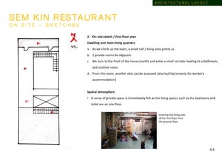 2. On-site sketch / First floor plan
Dwelling and main living quarters.
a. As we climb up the stairs, a small hall / living area greets us.
b. 2 private rooms lie adjacent.
c. We turn to the front of the house (north) and enter a small corridor leading to a bathroom,
and another room.
d. From this room, another attic can be accessed (also built by tenants, for worker’s
accommodation)
Spatial atmosphere
• A sense of private space is immediately felt as the living spaces such as the bedrooms and
toilet are on one floor.
S E M K I N R ES TA U R A N T
O N S I T E – S K E T C H E S
Entering the living area
of the first floor from
the ground floor.
A R C H I T E C T U R A L L AY O U T
4 4
 