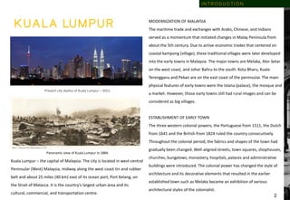 K U A L A LU M P U R
Present city skyline of Kuala Lumpur – 2015.
Panoramic view of Kuala Lumpur in 1884.
Kuala Lumpur – the capital of Malaysia. The city is located in west-central
Peninsular (West) Malaysia, midway along the west coast tin and rubber
belt and about 25 miles (40 km) east of its ocean port, Port Kelang, on
the Strait of Malacca. It is the country’s largest urban area and its
cultural, commercial, and transportation centre.
MODERNIZATION OF MALAYSIA
The maritime trade and exchanges with Arabs, Chinese, and Indians
served as a momentum that initiated changes in Malay Peninsula from
about the 5th century. Due to active economic trades that centered on
coastal kampong (village), these traditional villages were later developed
into the early towns in Malaysia. The major towns are Melaka, Alor Setar
on the west coast, and Johor Bahru to the south. Kota Bharu, Kuala
Terengganu and Pekan are on the east coast of the peninsular. The main
physical features of early towns were the istana (palace), the mosque and
a market. However, those early towns still had rural images and can be
considered as big villages.
ESTABLISHMENT OF EARLY TOWN
The three western colonial powers; the Portuguese from 1511, the Dutch
from 1641 and the British from 1824 ruled the country consecutively.
Throughout the colonial period, the fabrics and shapes of the town had
gradually been changed. Well-aligned streets, town squares, shophouses,
churches, bungalows, monastery, hospitals, palaces and administrative
buildings were introduced. The colonial power has changed the style of
architecture and its decorative elements that resulted in the earlier
established town such as Melaka became an exhibition of various
architectural styles of the colonialist.
2
I N T R O D U C T I O N
 