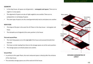 GEOMETRY
• In the shop house, all spaces are all geometric – rectangular and square. There are no
organic or curvy spaces.
• The alignment of spaces are also all right-angled to one another. There are no
juxtaposition or overlaying of spaces.
• The same type of spaces are also zoned geometrically next to and above one another.
REPETITION
• The shape of the plan is the same for all 3 floors in the shop house – rectangular and
linear.
• The stairwells are all aligned at the same position in the house.
First and second floor
• The main living spaces are at the rear end of the house and accessed directly from
staircase.
• The linear corridor leading from there to the storage spaces are at the same position.
• The storage spaces are directly above one another.
Ground floor
• In contrary to the upper floors, the main restaurant space is directly after the entrance
of the shop house.
• The secondary storage spaces are at the read end of the house.
Main space
Main space
Main space
Secondary
space
Secondary
space
Secondary
space
Walkway
Walkway
Stairs
EXPLODED AXONOMETRIC OF
LAYOUT
A R C H I T E C T U R A L L AY O U T
4 8
 