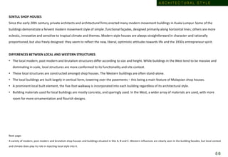SENTUL SHOP HOUSES
Since the early 20th century, private architects and architectural firms erected many modern movement buildings in Kuala Lumpur. Some of the
buildings demonstrate a fervent modern movement style of simple ,functional façades, designed primarily along horizontal lines; others are more
eclectic, innovative and sensitive to tropical climate and themes. Modern style houses are always straightforward in character and rationally
proportioned, but also freely designed: they seem to reflect the new, liberal, optimistic attitudes towards life and the 1930s entrepreneur spirit.
DIFFERENCES BETWEEN LOCAL AND WESTERN STRUCTURES
• The local modern, post modern and brutalism structures differ according to size and height. While buildings in the West tend to be massive and
dominating in scale, local structures are more conformed to its functionality and site context.
• These local structures are constructed amongst shop houses. The Western buildings are often stand-alone.
• The local buildings are built largely in vertical form, towering over the pavements – this being a main feature of Malaysian shop houses.
• A prominent local built element, the five-foot walkway is incorporated into each building regardless of its architectural style.
• Building materials used for local buildings are mostly concrete, and sparingly used. In the West, a wider array of materials are used, with more
room for more ornamentation and flourish designs.
Next page:
A variety of modern, post modern and brutalism shop houses and buildings situated in Site A, B and C. Western influences are clearly seen in the building facades, but local context
and climate does play its role in injecting local style into it.
A R C H I T E C T U R A L S T Y L E
5 6
 