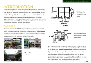 The Sentul shop houses consist of a variety of architectural components
that define the Malaysian architecture in its very way. Influenced by both
local and foreign styles, Sentul shop houses are undoubtedly the most
unique in its area. Along Jalan Sentul were shop houses with three
different functions namely Cultural Shop Houses, Community Convenience
Shop Houses and Public Services Shop Houses.
The obvious elements of Art Deco present in these shop houses are the
strong emphasis on vertical elements as the buildings are closely packed.
From the outside, Sentul shop houses seemed combined to one another
but are divided by rear boundary walls on the inside.
Site A, B and C
shop houses
The vertical elements are strongly defined by the upright structure
of the walls called pilasters from Shanghai that is portrayed on the
façade. Interior boundary walls were used to set a variance in
spaces between one shop house and another. Also, the façade
portrays a strong emphasis on geometrical elements from Art Deco
that is acquired in most shop houses along Jalan Sentul.
Sketch shows the
diving walls in shop
houses
Sketch shows geometrical
elements found on façade
of shop houses
F A Ç A D E S
I N T R O D U C T I O N
A R C H I T E C T U R A L E L E M E N T S
6 6
 