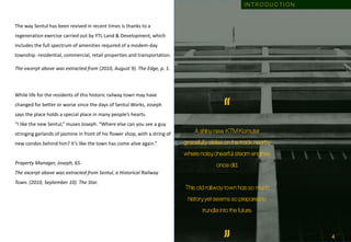 The way Sentul has been revived in recent times is thanks to a
regeneration exercise carried out by YTL Land & Development, which
includes the full spectrum of amenities required of a modem-day
township -residential, commercial, retail properties and transportation.
The excerpt above was extracted from (2010, August 9). The Edge, p. 1.
While life for the residents of this historic railway town may have
changed for better or worse since the days of Sentul Works, Joseph
says the place holds a special place in many people’s hearts.
“I like the new Sentul,” muses Joseph. “Where else can you see a guy
stringing garlands of jasmine in front of his flower shop, with a string of
new condos behind him? It’s like the town has come alive again.”
Property Manager, Joseph, 65.
The excerpt above was extracted from Sentul, a Historical Railway
Town. (2010, September 10). The Star.
“A shiny new KTM Komuter
gracefully slides on the track nearby
where noisy, cheerful steam engines
once did.
This old railway town has so much
history, yet seems so prepared to
trundle into the future.
I N T R O D U C T I O N
4
 