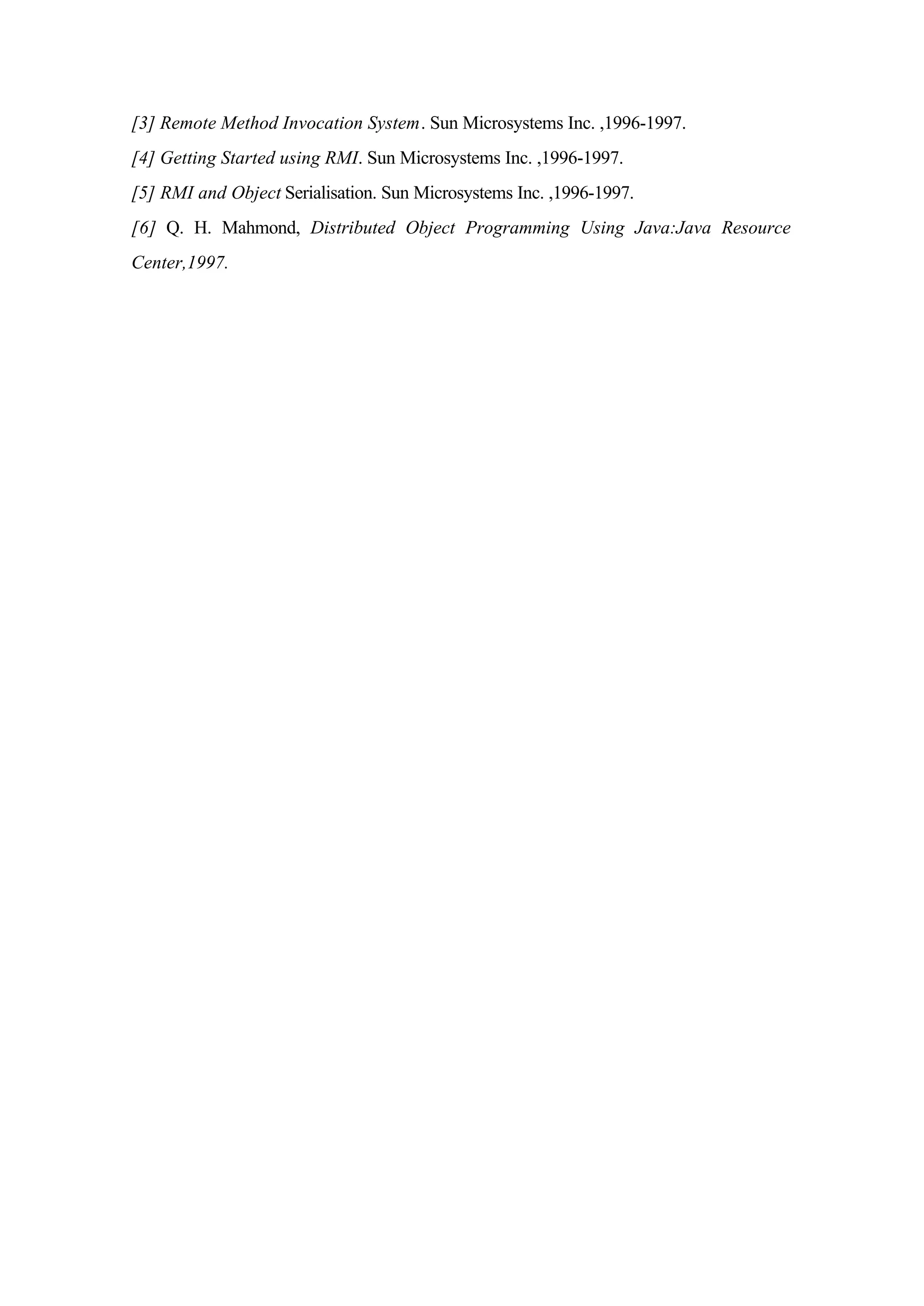 [3] Remote Method Invocation System. Sun Microsystems Inc. ,1996-1997.
[4] Getting Started using RMI. Sun Microsystems Inc. ,1996-1997.
[5] RMI and Object Serialisation. Sun Microsystems Inc. ,1996-1997.
[6] Q. H. Mahmond, Distributed Object Programming Using Java:Java Resource
Center,1997.
 