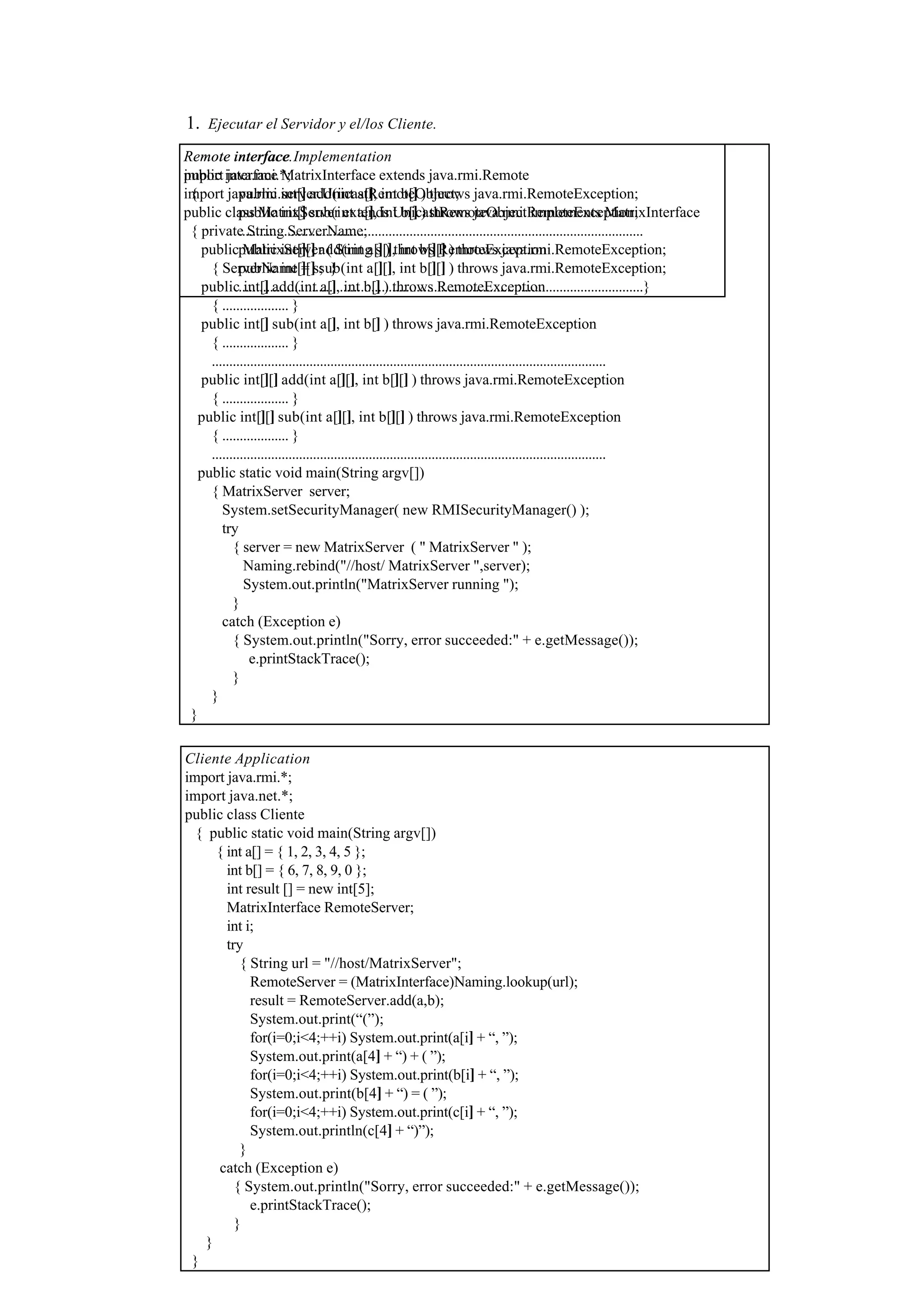 1. Ejecutar el Servidor y el/los Cliente.
Remote interface.
public interface MatrixInterface extends java.rmi.Remote
{ public int[] add(int a[], int b[] ) throws java.rmi.RemoteException;
public int[] sub(int a[], int b[] ) throws java.rmi.RemoteException;
....................................................................................................................
public int[][] add(int a[][], int b[][] ) throws java.rmi.RemoteException;
public int[][] sub(int a[][], int b[][] ) throws java.rmi.RemoteException;
....................................................................................................................}
Remote interface Implementation
import java.rmi.*;
import java.rmi.server.UnicastRemoteObject;
public class MatrixServer extends UnicastRemoteObject implements MatrixInterface
{ private String ServerName;
public MatrixServer ( String s ) throws RemoteException
{ ServerName = s; }
public int[] add(int a[], int b[] ) throws RemoteException
{ ................... }
public int[] sub(int a[], int b[] ) throws java.rmi.RemoteException
{ ................... }
.................................................................................................................
public int[][] add(int a[][], int b[][] ) throws java.rmi.RemoteException
{ ................... }
public int[][] sub(int a[][], int b[][] ) throws java.rmi.RemoteException
{ ................... }
.................................................................................................................
public static void main(String argv[])
{ MatrixServer server;
System.setSecurityManager( new RMISecurityManager() );
try
{ server = new MatrixServer ( " MatrixServer " );
Naming.rebind("//host/ MatrixServer ",server);
System.out.println("MatrixServer running ");
}
catch (Exception e)
{ System.out.println("Sorry, error succeeded:" + e.getMessage());
e.printStackTrace();
}
}
}
Cliente Application
import java.rmi.*;
import java.net.*;
public class Cliente
{ public static void main(String argv[])
{ int a[] = { 1, 2, 3, 4, 5 };
int b[] = { 6, 7, 8, 9, 0 };
int result [] = new int[5];
MatrixInterface RemoteServer;
int i;
try
{ String url = "//host/MatrixServer";
RemoteServer = (MatrixInterface)Naming.lookup(url);
result = RemoteServer.add(a,b);
System.out.print(“(”);
for(i=0;i<4;++i) System.out.print(a[i] + “, ”);
System.out.print(a[4] + “) + ( ”);
for(i=0;i<4;++i) System.out.print(b[i] + “, ”);
System.out.print(b[4] + “) = ( ”);
for(i=0;i<4;++i) System.out.print(c[i] + “, ”);
System.out.println(c[4] + “)”);
}
catch (Exception e)
{ System.out.println("Sorry, error succeeded:" + e.getMessage());
e.printStackTrace();
}
}
}
 