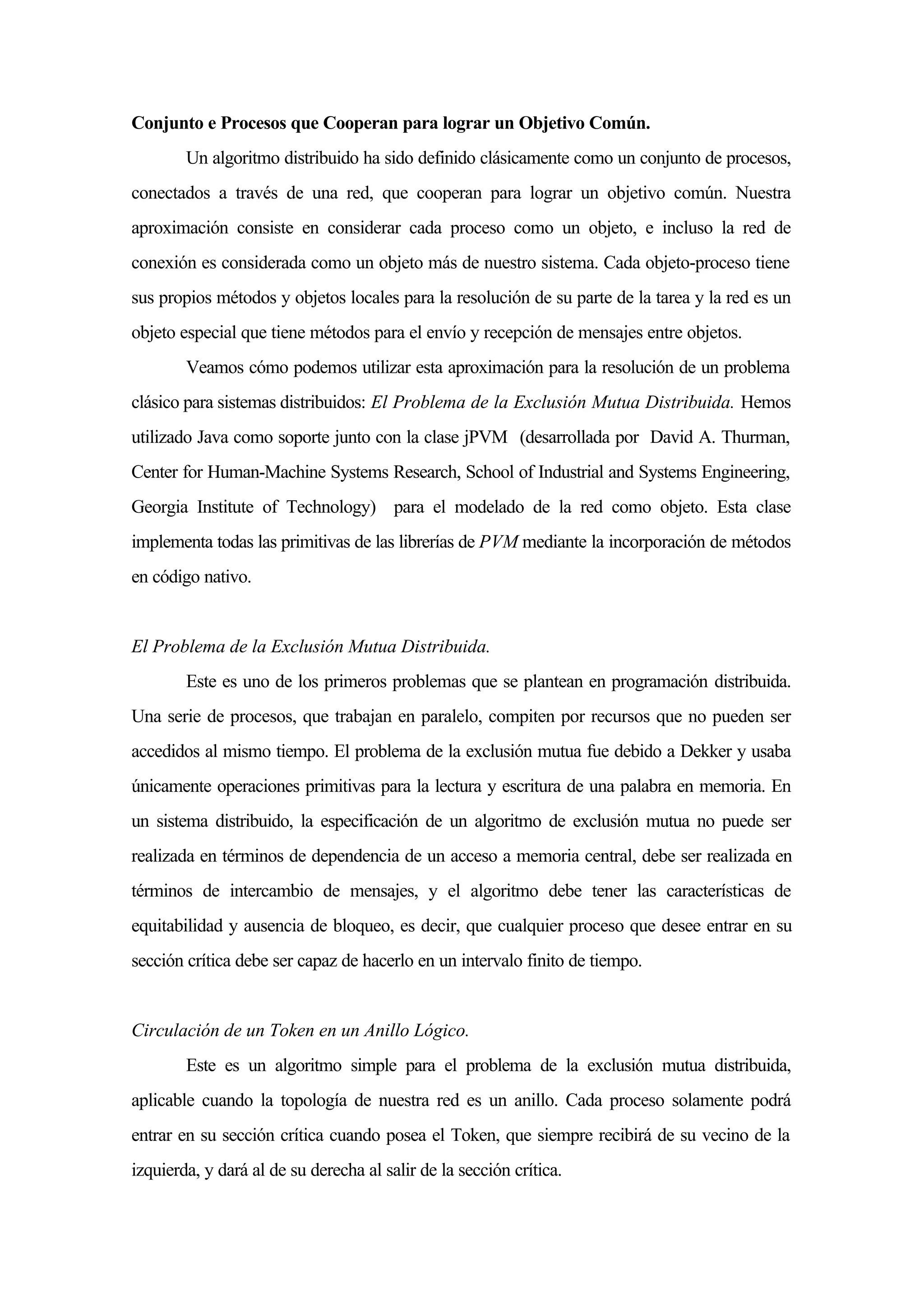 Conjunto e Procesos que Cooperan para lograr un Objetivo Común.
Un algoritmo distribuido ha sido definido clásicamente como un conjunto de procesos,
conectados a través de una red, que cooperan para lograr un objetivo común. Nuestra
aproximación consiste en considerar cada proceso como un objeto, e incluso la red de
conexión es considerada como un objeto más de nuestro sistema. Cada objeto-proceso tiene
sus propios métodos y objetos locales para la resolución de su parte de la tarea y la red es un
objeto especial que tiene métodos para el envío y recepción de mensajes entre objetos.
Veamos cómo podemos utilizar esta aproximación para la resolución de un problema
clásico para sistemas distribuidos: El Problema de la Exclusión Mutua Distribuida. Hemos
utilizado Java como soporte junto con la clase jPVM (desarrollada por David A. Thurman,
Center for Human-Machine Systems Research, School of Industrial and Systems Engineering,
Georgia Institute of Technology) para el modelado de la red como objeto. Esta clase
implementa todas las primitivas de las librerías de PVM mediante la incorporación de métodos
en código nativo.
El Problema de la Exclusión Mutua Distribuida.
Este es uno de los primeros problemas que se plantean en programación distribuida.
Una serie de procesos, que trabajan en paralelo, compiten por recursos que no pueden ser
accedidos al mismo tiempo. El problema de la exclusión mutua fue debido a Dekker y usaba
únicamente operaciones primitivas para la lectura y escritura de una palabra en memoria. En
un sistema distribuido, la especificación de un algoritmo de exclusión mutua no puede ser
realizada en términos de dependencia de un acceso a memoria central, debe ser realizada en
términos de intercambio de mensajes, y el algoritmo debe tener las características de
equitabilidad y ausencia de bloqueo, es decir, que cualquier proceso que desee entrar en su
sección crítica debe ser capaz de hacerlo en un intervalo finito de tiempo.
Circulación de un Token en un Anillo Lógico.
Este es un algoritmo simple para el problema de la exclusión mutua distribuida,
aplicable cuando la topología de nuestra red es un anillo. Cada proceso solamente podrá
entrar en su sección crítica cuando posea el Token, que siempre recibirá de su vecino de la
izquierda, y dará al de su derecha al salir de la sección crítica.
 
