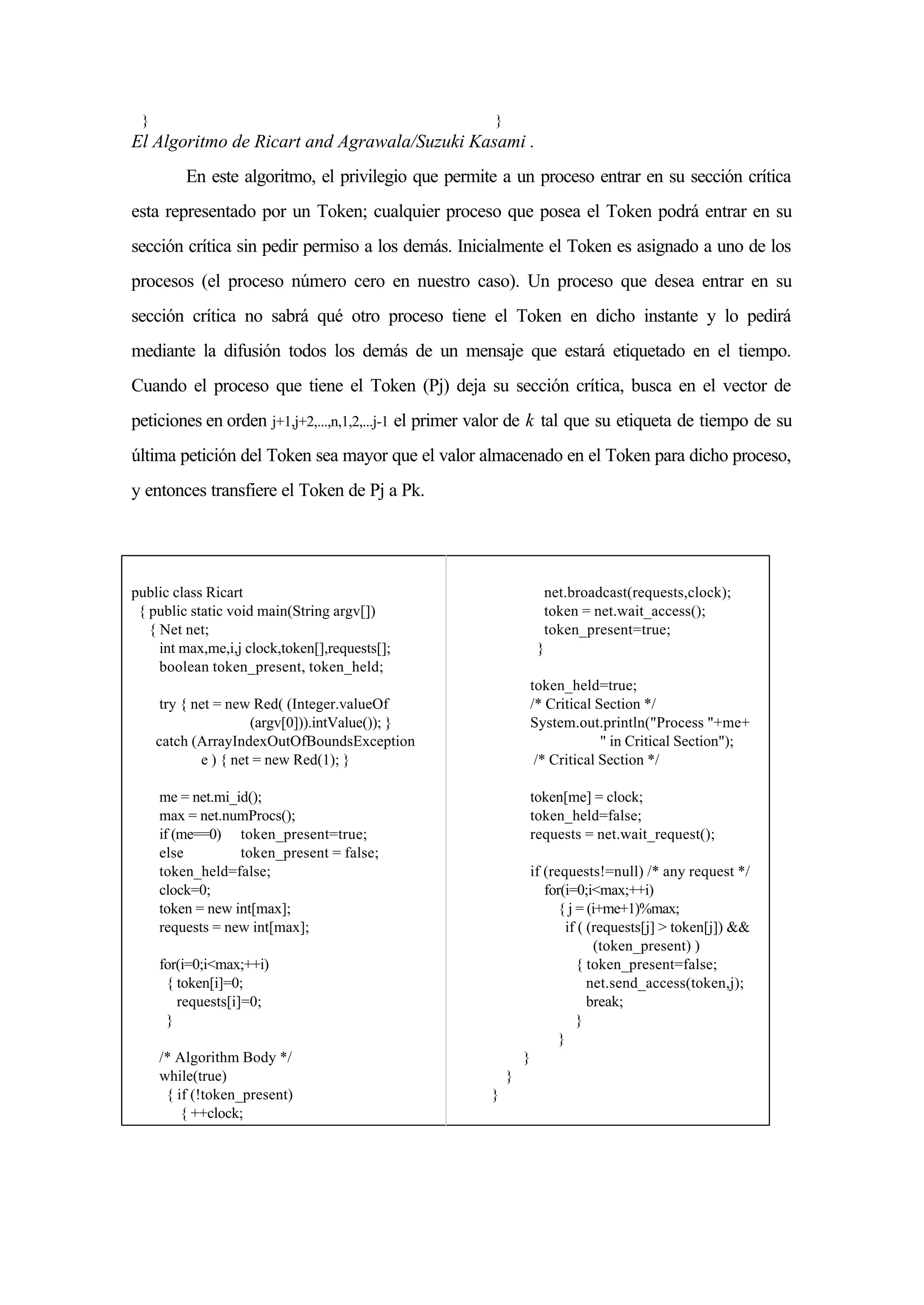 } }
El Algoritmo de Ricart and Agrawala/Suzuki Kasami .
En este algoritmo, el privilegio que permite a un proceso entrar en su sección crítica
esta representado por un Token; cualquier proceso que posea el Token podrá entrar en su
sección crítica sin pedir permiso a los demás. Inicialmente el Token es asignado a uno de los
procesos (el proceso número cero en nuestro caso). Un proceso que desea entrar en su
sección crítica no sabrá qué otro proceso tiene el Token en dicho instante y lo pedirá
mediante la difusión todos los demás de un mensaje que estará etiquetado en el tiempo.
Cuando el proceso que tiene el Token (Pj) deja su sección crítica, busca en el vector de
peticiones en orden j+1,j+2,...,n,1,2,...j-1 el primer valor de k tal que su etiqueta de tiempo de su
última petición del Token sea mayor que el valor almacenado en el Token para dicho proceso,
y entonces transfiere el Token de Pj a Pk.
public class Ricart
{ public static void main(String argv[])
{ Net net;
int max,me,i,j clock,token[],requests[];
boolean token_present, token_held;
try { net = new Red( (Integer.valueOf
(argv[0])).intValue()); }
catch (ArrayIndexOutOfBoundsException
e ) { net = new Red(1); }
me = net.mi_id();
max = net.numProcs();
if (me==0) token_present=true;
else token_present = false;
token_held=false;
clock=0;
token = new int[max];
requests = new int[max];
for(i=0;i<max;++i)
{ token[i]=0;
requests[i]=0;
}
/* Algorithm Body */
while(true)
{ if (!token_present)
{ ++clock;
net.broadcast(requests,clock);
token = net.wait_access();
token_present=true;
}
token_held=true;
/* Critical Section */
System.out.println("Process "+me+
" in Critical Section");
/* Critical Section */
token[me] = clock;
token_held=false;
requests = net.wait_request();
if (requests!=null) /* any request */
for(i=0;i<max;++i)
{ j = (i+me+1)%max;
if ( (requests[j] > token[j]) &&
(token_present) )
{ token_present=false;
net.send_access(token,j);
break;
}
}
}
}
}
 