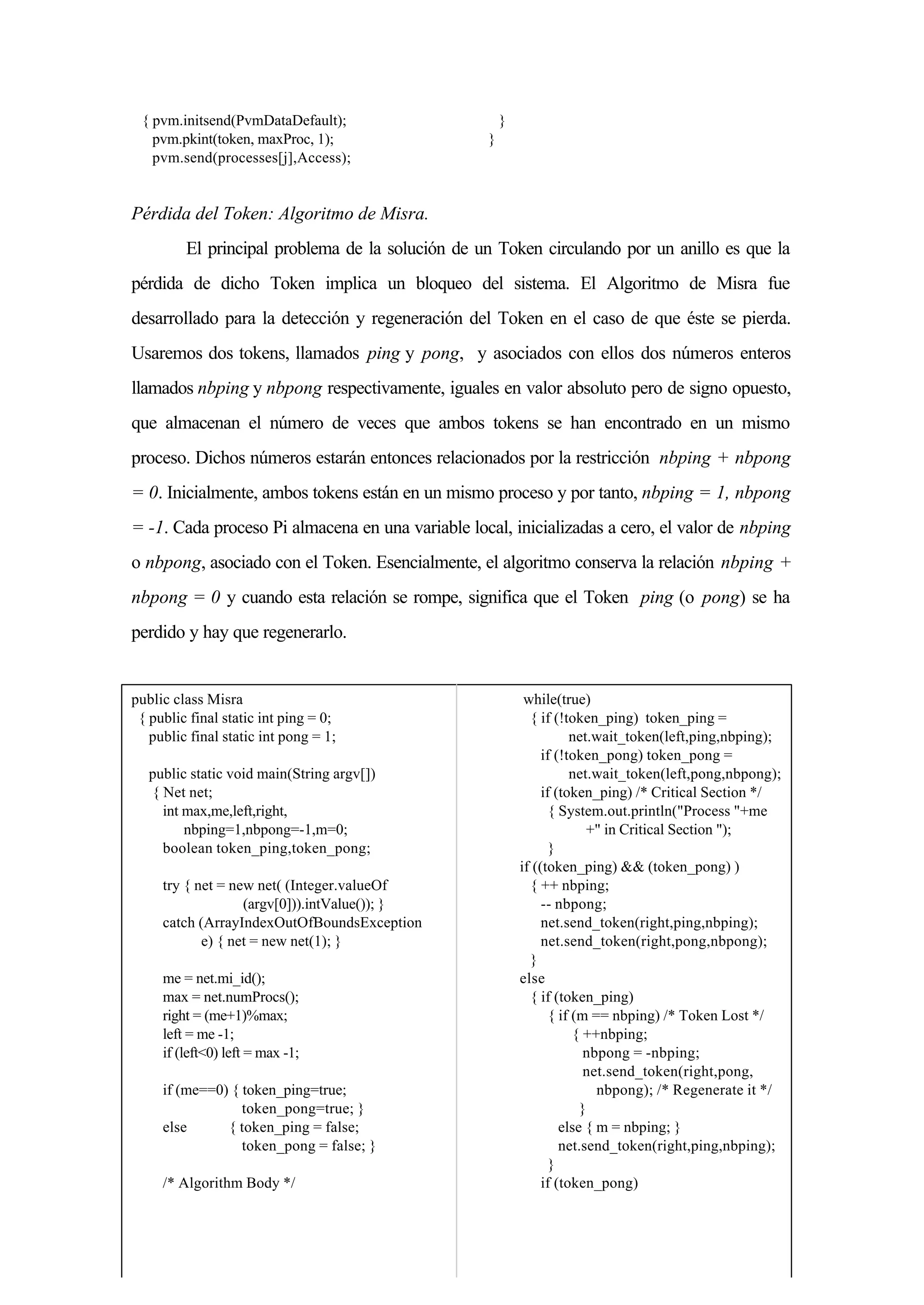 { pvm.initsend(PvmDataDefault);
pvm.pkint(token, maxProc, 1);
pvm.send(processes[j],Access);
}
}
Pérdida del Token: Algoritmo de Misra.
El principal problema de la solución de un Token circulando por un anillo es que la
pérdida de dicho Token implica un bloqueo del sistema. El Algoritmo de Misra fue
desarrollado para la detección y regeneración del Token en el caso de que éste se pierda.
Usaremos dos tokens, llamados ping y pong, y asociados con ellos dos números enteros
llamados nbping y nbpong respectivamente, iguales en valor absoluto pero de signo opuesto,
que almacenan el número de veces que ambos tokens se han encontrado en un mismo
proceso. Dichos números estarán entonces relacionados por la restricción nbping + nbpong
= 0. Inicialmente, ambos tokens están en un mismo proceso y por tanto, nbping = 1, nbpong
= -1. Cada proceso Pi almacena en una variable local, inicializadas a cero, el valor de nbping
o nbpong, asociado con el Token. Esencialmente, el algoritmo conserva la relación nbping +
nbpong = 0 y cuando esta relación se rompe, significa que el Token ping (o pong) se ha
perdido y hay que regenerarlo.
public class Misra
{ public final static int ping = 0;
public final static int pong = 1;
public static void main(String argv[])
{ Net net;
int max,me,left,right,
nbping=1,nbpong=-1,m=0;
boolean token_ping,token_pong;
try { net = new net( (Integer.valueOf
(argv[0])).intValue()); }
catch (ArrayIndexOutOfBoundsException
e) { net = new net(1); }
me = net.mi_id();
max = net.numProcs();
right = (me+1)%max;
left = me -1;
if (left<0) left = max -1;
if (me==0) { token_ping=true;
token_pong=true; }
else { token_ping = false;
token_pong = false; }
/* Algorithm Body */
while(true)
{ if (!token_ping) token_ping =
net.wait_token(left,ping,nbping);
if (!token_pong) token_pong =
net.wait_token(left,pong,nbpong);
if (token_ping) /* Critical Section */
{ System.out.println("Process "+me
+" in Critical Section ");
}
if ((token_ping) && (token_pong) )
{ ++ nbping;
-- nbpong;
net.send_token(right,ping,nbping);
net.send_token(right,pong,nbpong);
}
else
{ if (token_ping)
{ if (m == nbping) /* Token Lost */
{ ++nbping;
nbpong = -nbping;
net.send_token(right,pong,
nbpong); /* Regenerate it */
}
else { m = nbping; }
net.send_token(right,ping,nbping);
}
if (token_pong)
 