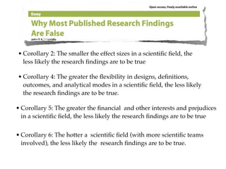 • Corollary 2: The smaller the effect sizes in a scientiﬁc ﬁeld, the
  less likely the research ﬁndings are to be true

• Corollary 4: The greater the ﬂexibility in designs, deﬁnitions,
  outcomes, and analytical modes in a scientiﬁc ﬁeld, the less likely
  the research ﬁndings are to be true.

• Corollary 5: The greater the ﬁnancial and other interests and prejudices
  in a scientiﬁc ﬁeld, the less likely the research ﬁndings are to be true


• Corollary 6: The hotter a scientiﬁc ﬁeld (with more scientiﬁc teams
  involved), the less likely the research ﬁndings are to be true.
 