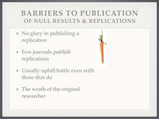 BARRIERS TO PUBLICATION
OF NULL RESULTS & REPLICATIONS

No glory in publishing a
replication

Few journals publish
replications

Usually uphill battle even with
those that do

The wrath of the original
researcher
 