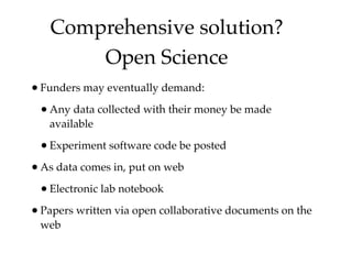 Comprehensive solution?
       Open Science
• Funders may eventually demand:
 • Any data collected with their money be made
   available

 • Experiment software code be posted
• As data comes in, put on web
 • Electronic lab notebook
• Papers written via open collaborative documents on the
 web
 