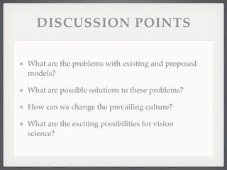 DISCUSSION POINTS

What are the problems with existing and proposed
models?

What are possible solutions to these problems?

How can we change the prevailing culture?

What are the exciting possibilities for vision
science?
 