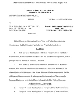 CASE 0:12-cv-00299-SRN-JSM Document 21 Filed 05/07/12 Page 1 of 19



                        UNITED STATES DISTRICT COURT
                           DISTRICT OF MINNESOTA

HONEYWELL INTERNATIONAL, INC.,

                            Plaintiff,                    Civil No. 0:12-cv-00299-SRN-JSM

vs.

NEST LABS, INC., BEST BUY CO., INC.,                    HONEYWELL INTERNATIONAL’ S
BEST BUY STORES, L.P., and                                       REPLY TO
BESTBUY.COM, LLC                                         NEST LABS’COUNTERCLAIMS

                            Defendants.



       Plaintiff Honeywell International, Inc. ("Honeywell"), hereby replies to the

Counterclaims filed by Defendant Nest Labs, Inc. ("Nest Labs") as follows:

                                         PARTIES

       1.     With respect to the allegations set forth in paragraph 132 of Nest Labs’

Counterclaims, Honeywell admits that Nest Labs, Inc. is a Delaware corporation, with its

principal place of business in Palo Alto, California.

       2.     With respect to the allegations set forth in paragraph 133 of Nest Labs’

Counterclaims, Honeywell admits that it is a Delaware corporation, with its principal

place of business in Morristown, New Jersey. Honeywell further states that the division

of Honeywell that oversees the development and implementation of thermostats for

homes and businesses in the United States is located in Golden Valley, Minnesota.

                             JURISDICTION AND VENUE

       3.     Honeywell admits the allegations of paragraph 134 of the Counterclaims.

       4.     Honeywell admits the allegations of paragraph 135 of the Counterclaims.
 