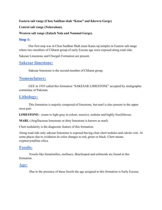 Eastern salt range (Choa Saidhan shah “Katas” and Khewra Gorge)
Central salt range (Nelawahan).
Western salt range (Zaluch Nala and Nammal Gorge).
Stop 1:
Our first stop was in Choa Saidhan Shah (near Katas raj temple) in Eastern salt range
where two members of Chharat group of early Eocene age were exposed along road side;
Sakesar Limestone and Chorgali Formation are present.
Sakesar limestone:
Sakesar limestone is the second member of Chharat group.
Nomenclature:
GEE in 1935 called this formation “SAKESAR LIMESTONE” accepted by stratigraphic
committee of Pakistan.
Lithology:
This formation is majorly composed of limestone, but marl is also present in the upper
most part.
LIMESTONE: cream to light gray in colour, massive, nodular and highly fossiliferous.
MARL: (Argillaceous limestone or dirty limestone is known as marl).
Chert nodularity is the diagnostic feature of this formation.
Along road side only sakesar limestone is exposed having clear chert nodules and calcite vein. At
some places due to oxidation its color changes to red, green or black. Chert means
cryptocrystalline silica.
Fossils:
Fossils like foraminifers, molluscs, Brachiopod and echinoids are found in this
formation.
Age:
Due to the presence of these fossils the age assigned to this formation is Early Eocene.
 