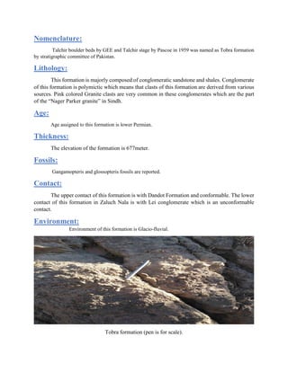 Nomenclature:
Talchir boulder beds by GEE and Talchir stage by Pascoe in 1959 was named as Tobra formation
by stratigraphic committee of Pakistan.
Lithology:
This formation is majorly composed of conglomeratic sandstone and shales. Conglomerate
of this formation is polymictic which means that clasts of this formation are derived from various
sources. Pink colored Granite clasts are very common in these conglomerates which are the part
of the “Nager Parker granite” in Sindh.
Age:
Age assigned to this formation is lower Permian.
Thickness:
The elevation of the formation is 677meter.
Fossils:
Gangamopteris and glossopteris fossils are reported.
Contact:
The upper contact of this formation is with Dandot Formation and conformable. The lower
contact of this formation in Zaluch Nala is with Lei conglomerate which is an unconformable
contact.
Environment:
Environment of this formation is Glacio-fluvial.
Tobra formation (pen is for scale).
 