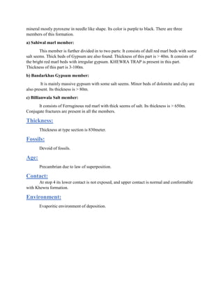 mineral mostly pyroxene in needle like shape. Its color is purple to black. There are three
members of this formation.
a) Sahiwal marl member:
This member is further divided in to two parts: It consists of dull red marl beds with some
salt seems. Thick beds of Gypsum are also found. Thickness of this part is > 40m. It consists of
the bright red marl beds with irregular gypsum. KHEWRA TRAP is present in this part.
Thickness of this part is 3-100m.
b) Bandarkhas Gypsum member:
It is mainly massive gypsum with some salt seems. Minor beds of dolomite and clay are
also present. Its thickness is > 80m.
c) Billianwala Salt member:
It consists of Ferruginous red marl with thick seems of salt. Its thickness is > 650m.
Conjugate fractures are present in all the members.
Thickness:
Thickness at type section is 830meter.
Fossils:
Devoid of fossils.
Age:
Precambrian due to law of superposition.
Contact:
At stop 4 its lower contact is not exposed, and upper contact is normal and conformable
with Khewra formation.
Environment:
Evaporitic environment of deposition.
 