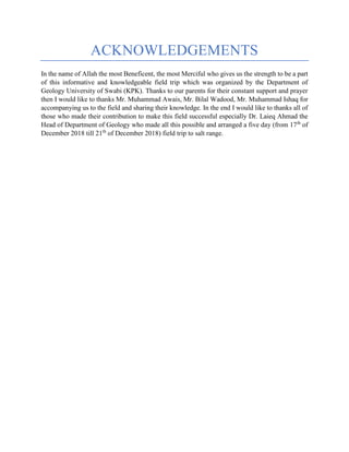 ACKNOWLEDGEMENTS
In the name of Allah the most Beneficent, the most Merciful who gives us the strength to be a part
of this informative and knowledgeable field trip which was organized by the Department of
Geology University of Swabi (KPK). Thanks to our parents for their constant support and prayer
then I would like to thanks Mr. Muhammad Awais, Mr. Bilal Wadood, Mr. Muhammad Ishaq for
accompanying us to the field and sharing their knowledge. In the end I would like to thanks all of
those who made their contribution to make this field successful especially Dr. Laieq Ahmad the
Head of Department of Geology who made all this possible and arranged a five day (from 17th
of
December 2018 till 21th
of December 2018) field trip to salt range.
 