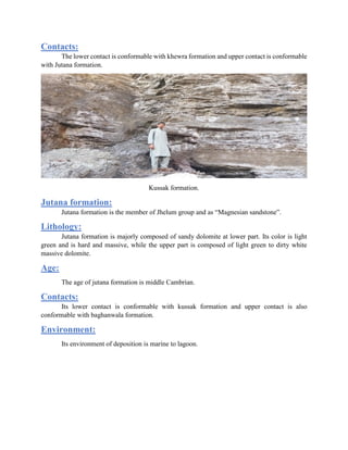 Contacts:
The lower contact is conformable with khewra formation and upper contact is conformable
with Jutana formation.
Kussak formation.
Jutana formation:
Jutana formation is the member of Jhelum group and as “Magnesian sandstone”.
Lithology:
Jutana formation is majorly composed of sandy dolomite at lower part. Its color is light
green and is hard and massive, while the upper part is composed of light green to dirty white
massive dolomite.
Age:
The age of jutana formation is middle Cambrian.
Contacts:
Its lower contact is conformable with kussak formation and upper contact is also
conformable with baghanwala formation.
Environment:
Its environment of deposition is marine to lagoon.
 