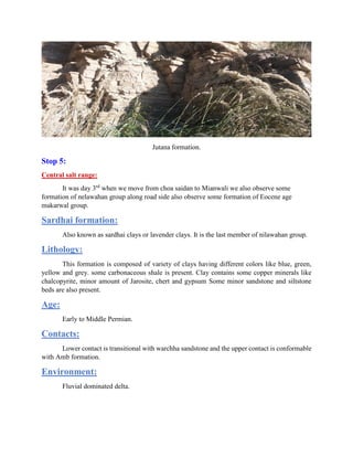 Jutana formation.
Stop 5:
Central salt range:
It was day 3rd
when we move from choa saidan to Mianwali we also observe some
formation of nelawahan group along road side also observe some formation of Eocene age
makarwal group.
Sardhai formation:
Also known as sardhai clays or lavender clays. It is the last member of nilawahan group.
Lithology:
This formation is composed of variety of clays having different colors like blue, green,
yellow and grey. some carbonaceous shale is present. Clay contains some copper minerals like
chalcopyrite, minor amount of Jarosite, chert and gypsum Some minor sandstone and siltstone
beds are also present.
Age:
Early to Middle Permian.
Contacts:
Lower contact is transitional with warchha sandstone and the upper contact is conformable
with Amb formation.
Environment:
Fluvial dominated delta.
 