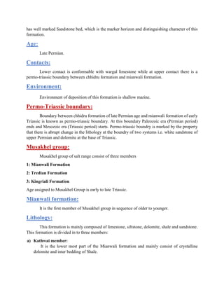 has well marked Sandstone bed, which is the marker horizon and distinguishing character of this
formation.
Age:
Late Permian.
Contacts:
Lower contact is conformable with wargal limestone while at upper contact there is a
permo-triassic boundary between chhidru formation and mianwali formation.
Environment:
Environment of deposition of this formation is shallow marine.
Permo-Triassic boundary:
Boundary between chhidru formation of late Permian age and mianwali formation of early
Triassic is known as permo-triassic boundary. At this boundary Paleozoic era (Permian period)
ends and Mesozoic era (Triassic period) starts. Permo-triassic boundry is marked by the property
that there is abrupt change in the lithology at the boundry of two systems i.e. white sandstone of
upper Permian and dolomite at the base of Triassic.
Musakhel group:
Musakhel group of salt range consist of three members
1: Mianwali Formation
2: Tredian Formation
3: Kingriali Formation
Age assigned to Musakhel Group is early to late Triassic.
Mianwali formation:
It is the first member of Musakhel group in sequence of older to younger.
Lithology:
This formation is mainly composed of limestone, siltstone, dolomite, shale and sandstone.
This formation is divided in to three members:
a) Kathwai member:
It is the lower most part of the Mianwali formation and mainly consist of crystalline
dolomite and inter bedding of Shale.
 